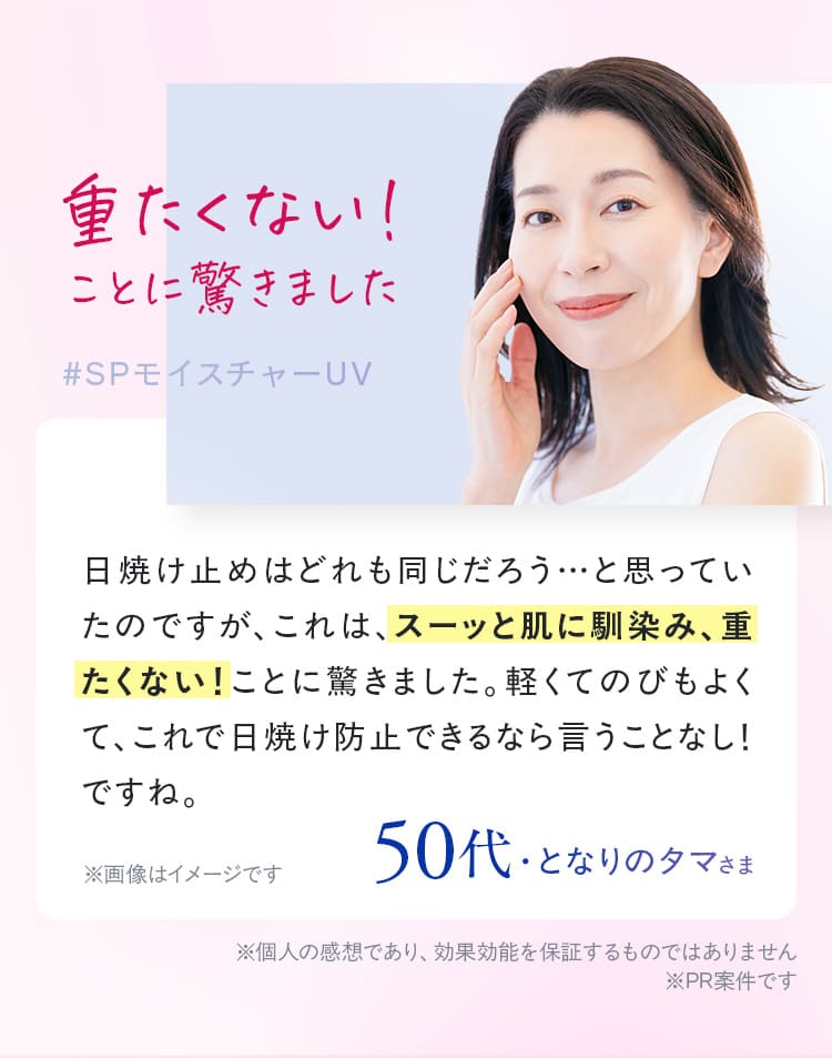 重たくない! ことに驚きました #SPモイスチャーUV 日焼け止めはどれも同じだろう…と思っていたのですが、これは、スーッと肌に馴染み、重たくない!ことに驚きました。軽くてのびもよくて、 これで日焼け防止できるなら言うことなし!ですね 42歳・MIYUNAさま